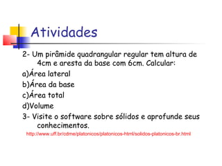 Atividades
2- Um pirâmide quadrangular regular tem altura de
4cm e aresta da base com 6cm. Calcular:
a)Área lateral
b)Área da base
c)Área total
d)Volume
3- Visite o software sobre sólidos e aprofunde seus
conhecimentos.
http://www.uff.br/cdme/platonicos/platonicos-html/solidos-platonicos-br.html
 