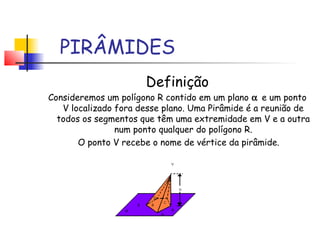 PIRÂMIDES
Definição
Consideremos um polígono R contido em um plano α e um ponto
V localizado fora desse plano. Uma Pirâmide é a reunião de
todos os segmentos que têm uma extremidade em V e a outra
num ponto qualquer do polígono R.
O ponto V recebe o nome de vértice da pirâmide.
 