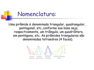 Nomenclatura:
Uma pirâmide é denominada triangular, quadrangular,
pentagonal, etc.,conforme sua base seja,
respectivamente, um triângulo, um quadrilátero,
em pentágono, etc. As pirâmides triangulares são
denominadas tetraedros (4 faces).
 
