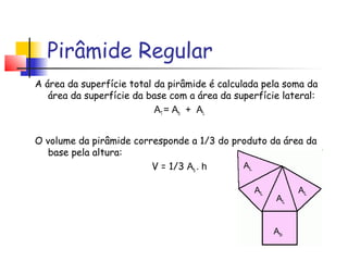 A área da superfície total da pirâmide é calculada pela soma da
área da superfície da base com a área da superfície lateral:
AT = Ab + AL
O volume da pirâmide corresponde a 1/3 do produto da área da
base pela altura:
V = 1/3 Ab . h
Pirâmide Regular
Ab
ALAL
AL
AL
 