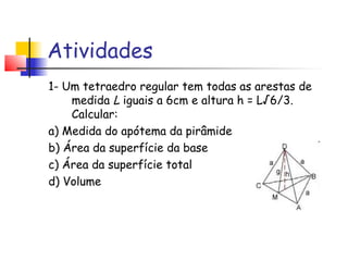 Atividades
1- Um tetraedro regular tem todas as arestas de
medida L iguais a 6cm e altura h = L√6/3.
Calcular:
a) Medida do apótema da pirâmide
b) Área da superfície da base
c) Área da superfície total
d) Volume
 
