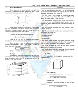 E.E.B.A.P – 3º Ano Ens. Médio – Matemática – Profº. Nélio Nahum       2
      PARALELEPÍPEDO                                                                   Exercícios
       Bloco retangular ou paralelepípedo retângulo é o      1ª). A piscina de um clube tem 2 m de profundidade,
nome que a Matemática dá aos objetos que têm a forma       12 m de comprimento e 8 m de largura. Quantos litros de
de uma caixa de sapatos, caixa de fósforos etc.            água são necessários para enchê-la?
                                                             2ª). Um caixa d'água cúbica, de 1 metro de aresta,
                                                           está completamente cheia. Dela retiramos 70 litros de
                                                           água. De quanto desce o nível da água?
                                                             3ª). Precisamos construir uma caixa d'água com o
                                                           formato de um paralelepípedo.Quais podem ser as
                                                           dimensões dessa caixa para que sua capacidade seja de
                                                           5.000 litros?
        Observe que essa forma geométrica é delimitada      4ª). Como você explicaria para uma criança o que é
por seis retângulos cujas faces opostas são retângulos     um litro de água?
idênticos. Observe também que, em cada vértice, as
                                                              5ª). Que unidade de medida você usaria para indicar a
arestas são perpendiculares duas a duas.
                                                           quantidade de líquido em:
                                                           a) um copo de chopp;
       O volume do bloco retangular é dado por:
                                                           b) uma lata de óleo;
                       V = abc         .                   c) uma piscina;
                                                           d) uma ampola.
       Onde: a, b e c são as medidas das arestas,
usando uma mesma unidade de comprimento.                     6ª). Uma outra unidade para medir volumes, muito
                                                           usada na vida prática, é a garrafa. Sabendo que a garrafa
        Como A = a.c é a área do retângulo que é à base    vale 34 de litro indique sua capacidade em mililitros.
do bloco retangular e h = b é a sua altura, o volume do
bloco retangular é dado por:                                 7ª). Com um barril de vinho de 360 litros, quantas
                                                           garrafas de vinho podemos completar?
                .       V = A.h.
                                                             8ª). Uma lata de óleo tem, em geral 900 ml. Quantas
       Em que A é a área da base e h a altura.             latas correspondem a um galão de 20l de óleo

        Exemplo                                                  O CUBO
        Vejamos um exemplo: quantos litros de água são
                                                                 O cubo é um paralelepípedo cujas arestas têm a
necessários para encher completamente uma caixa d'água
                                                           mesma medida.
cujas dimensões são: 0,90 m de comprimento, 0,80 m de
largura e 0,70 m de altura?




                                                                    Área Total: ( AT)
                                                                    É a soma da área lateral com a área das bases.
                                                                                                     2
                                                                          AT = 2(a.a + a.a + a.a) = 6a

                                                                    Volume ( V)
                                                                      O volume é dado pelo produto da área da base
                                                            pela altura.
                                                                                  V = a.a.a =6a³
 