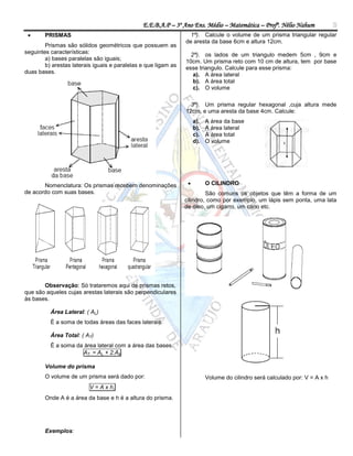 E.E.B.A.P – 3º Ano Ens. Médio – Matemática – Profº. Nélio Nahum                3
       PRISMAS                                                   1ª). Calcule o volume de um prisma triangular regular
                                                                de aresta da base 6cm e altura 12cm.
        Prismas são sólidos geométricos que possuem as
seguintes características:                                        2ª). os lados de um triangulo medem 5cm , 9cm e
        a) bases paralelas são iguais;                          10cm. Um prisma reto com 10 cm de altura, tem por base
        b) arestas laterais iguais e paralelas e que ligam as   esse triangulo. Calcule para esse prisma:
duas bases.                                                        a). A área lateral
                                                                   b). A área total
                                                                   c). O volume

                                                                  3ª). Um prisma regular hexagonal ,cuja altura mede
                                                                12cm, e uma aresta da base 4cm. Calcule:
                                                                     a).   A área da base
                                                                     b).   A área lateral
                                                                     c).   A área total
                                                                     d).   O volume




       Nomenclatura: Os prismas recebem denominações                      O CILINDRO
de acordo com suas bases.                                                São comuns os objetos que têm a forma de um
                                                                cilindro, como por exemplo, um lápis sem ponta, uma lata
                                                                de óleo, um cigarro, um cano etc.




       Observação: Só trataremos aqui de prismas retos,
que são aqueles cujas arestas laterais são perpendiculares
às bases.

          Área Lateral: ( AL)
          É a soma de todas áreas das faces laterais.

          Área Total: ( AT)
          É a soma da área lateral com a área das bases.
                     AT = AL + 2.Ab

        Volume do prisma
        O volume de um prisma será dado por:                               Volume do cilindro será calculado por: V = A x h
                          V = A x h,
        Onde A é a área da base e h é a altura do prisma.




        Exemplos:
 