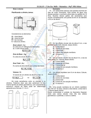 E.E.B.A.P – 3º Ano Ens. Médio – Matemática – Profº. Nélio Nahum          4
         Área e volume                                                  Exemplos:
                                                                   1ª). Um restaurante costuma usar panelas enormes em
       Planificando o cilindro, temos:                          dias de muito movimento. Para encher de água uma
                                                                dessas panelas o cozinheiro utiliza latas (ou galões) de 18
                                                                litros. Quantos desses galões são necessários para
                                                                encher completamente uma panela de 60 cm de diâmetro
                                                                e 50 cm de altura?




       Consideremos os elementos:
       AL = área lateral
       Ab = área da base
       R = raio da base
       h = altura do cilindro.
                                                                  2ª). Em um cilindro circular reto de altura 8 cm, o raio
         Área Lateral: ( AL)                                    da base mede 3 cm. Calcular, desse cilindro:
         É a área de um retângulo de dimensões:                        a) A área lateral
         2.  .r e h. temos então:                                     b) A área de uma base.
                         AL= 2  .r.h                                  c) A área total
                                                                       d) A área uma secção meridiana.
         Área da Base: ( AB)                                           e) O volume V.
         É a área do circulo de raio r.
                                                                  3ª). Em um cilindro circular reto de altura 5 m, o raio da
                          AB =    .r2                          base mede 2 m. Calcule, desse cilindro:
                                                                       a) A área lateral.
         Área Total: ( AT)                                             b) A área de uma base.
                                                                       c) A área total at.
         É a soma da área lateral com a área das bases.
                                                                       d) A área de uma secção meridiana.
                       AT = AL + 2.Ab                                  e) O volume V.

         Volume ( V)                                              4ª). Um cilindro eqüilátero tem 8 cm de altura. Calcule,
         O volume de um cilindro de altura h e raio r é:        desse cilindro:
                                                                       a) A área lateral.
         V = Ab.h                 ou      V=    .r2.h                 b) A área de uma base.
                                                                       c) A área total
         Há muita semelhança entre os prismas e os                     d) A área de uma secção meridiana.
cilindros. Podemos dizer que eles pertencem a uma                      e) O volume V.
mesma família de sólidos geométricos, com características
comuns.O volume de todos pode ser determinado                     5ª). Uma secção meridiana de um cilindro eqüilátero
aplicando-se a fórmula: V = A x h                                          2
                                                                tem 144 cm de área. Calcule a área lateral, a área total e
                                                                o volume desse cilindro.
                                                                Dando continuidade à unidade de Geometria Espacial,
                                                                nesta aula vamos estudar mais três dos sólidos
                                                                geométricos: a pirâmide, o cone e a esfera.
 