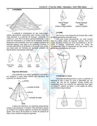 E.E.B.A.P – 3º Ano Ens. Médio – Matemática – Profº. Nélio Nahum       5
      A PIRÂMIDE




        A pirâmide é considerada um dos mais antigos               O CONE
sólidos geométricos construídos pelo homem. Uma das                  Um funil ou uma casquinha de sorvete dão a idéia
mais famosas é a pirâmide de Quéops, construída em           do sólido geométrico chamado cone.
2.500 a.C., com 150 m de altura, aproximadamente - o que             Um cone (mais precisamente, um cone circular
pode ser comparado a um prédio de 50 andares. Quando         reto) é o sólido obtido da seguinte maneira: tome uma
pensamos numa pirâmide, vem-nos à cabeça a imagem da         região do plano limitado por uma circunferência e, de um
pirâmide egípcia, cuja base é um quadrado. Contudo, o        ponto P situado exatamente acima do centro da
conceito geométrico de pirâmide é um pouco mais amplo:       circunferência, trace os segmentos de reta unindo P aos
sua base pode ser formada por qualquer polígono. As          pontos da circunferência do círculo.
figuras abaixo representam pirâmides:




       Algumas definições:
       Uma pirâmide é um sólido geométrico, cuja base é
um polígono e cujas faces laterais são triângulos que               A Pirâmide e o Cone
possuem um vértice comum.                                            Há muita semelhança entre o cone e a pirâmide. A
                                                             diferença é que a base do cone é delimitada por um
                                                             círculo, em vez de um polígono. Ambos podem ser
                                                             imaginados como um conjunto de segmentos que ligam
                                                             um ponto P, exterior ao plano, a uma região do plano,
                                                             como mostra a figura abaixo.




        A altura da pirâmide é um segmento perpendicular
à base e que passa por V (vértice). Uma pirâmide é regular
se a base é um polígono regular e as faces são triângulos
iguais. Com isso o pé da altura é o centro do polígono da
base, como mostram as figuras seguintes.
 