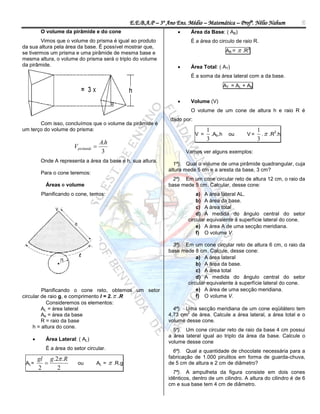 E.E.B.A.P – 3º Ano Ens. Médio – Matemática – Profº. Nélio Nahum           6
         O volume da pirâmide e do cone                                     Área da Base: ( AB)
        Vimos que o volume do prisma é igual ao produto                      É a área do circulo de raio R.
da sua altura pela área da base. É possível mostrar que,
se tivermos um prisma e uma pirâmide de mesma base e                                        AB =    .R2
mesma altura, o volume do prisma será o triplo do volume
da pirâmide.                                                                Área Total: ( AT)
                                                                             É a soma da área lateral com a da base.
                                                                                           AT = AL + Ab


                                                                            Volume (V)
                                                                             O volume de um cone de altura h e raio R é
                                                                    dado por:
       Com isso, concluímos que o volume da pirâmide é
um terço do volume do prisma:                                                         1                    1
                                                                                                             .  .R .h
                                                                                                                   2
                                                                                V =     .Ab.h ou      V=
                                                                                      3                    3
                                     A.h
                       Vpirâmide 
                                      3                                    Vamos ver alguns exemplos:
         Onde A representa a área da base e h, sua altura.
                                                                     1ª). Qual o volume de uma pirâmide quadrangular, cuja
                                                                   altura mede 5 cm e a aresta da base, 3 cm?
         Para o cone teremos:
                                                                     2ª). Em um cone circular reto de altura 12 cm, o raio da
           Áreas e volume                                          base mede 5 cm. Calcular, desse cone:
         Planificando o cone, temos:                                           a) A área lateral AL.
                                                                               b) A área da base.
                                                                               c) A área total
                                                                               d) A medida do ângulo central do setor
                                                                           circular equivalente à superfície lateral do cone.
                                                                               e) A área A de uma secção meridiana.
                                                                               f) O volume V.

                                                                     3ª). Em um cone circular reto de altura 6 cm, o raio da
                                                                   base mede 8 cm. Calcule, desse cone:
                                                                               a) A área lateral
                                                                               b) A área da base.
                                                                               c) A área total
                                                                               d) A medida do ângulo central do setor
                                                                           circular equivalente à superfície lateral do cone.
         Planificando o cone reto, obtemos um setor                            e) A área de uma secção meridiana.
circular de raio g, e comprimento l = 2.  .R                                  f) O volume V.
           Consideremos os elementos:
         AL = área lateral                                           4ª). Uma secção meridiana de um cone eqüilátero tem
                                                                          2
         Ab = área da base                                         4,73 cm de área. Calcule a área lateral, a área total e o
         R = raio da base                                          volume desse cone.
     h = altura do cone.
                                                                     5ª). Um cone circular reto de raio da base 4 cm possui
                                                                   a área lateral igual ao triplo da área da base. Calcule o
          Área Lateral: ( AL)
                                                                   volume desse cone
           É a área do setor circular.
                                                                     6ª). Qual a quantidade de chocolate necessária para a
        gl g.2 .R                                                 fabricação de 1.000 pirulitos em forma de guarda-chuva,
 AL=                    ou      AL =       .R.g                  de 5 cm de altura e 2 cm de diâmetro?
        2     2
                                                                     7ª). A ampulheta da figura consiste em dois cones
                                                                   idênticos, dentro de um cilindro. A altura do cilindro é de 6
                                                                   cm e sua base tem 4 cm de diâmetro.
 