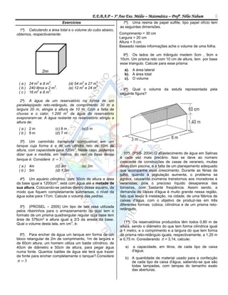 E.E.B.A.P – 3º Ano Ens. Médio – Matemática – Profº. Nélio Nahum        8
                             Exercícios                          7ª). Uma resma de papel sulfite, tipo papel ofício tem
                                                               as seguintes dimensões.
  1ª). Calculando a área total e o volume do cubo abaixo,
obtemos, respectivamente:                                      Comprimento = 30 cm
                                                               Largura = 20 cm
                                                               Altura = 5 cm
                                                               Baseado nestas informações ache o volume de uma folha.

                                                                 8ª). Os lados de um triângulo medem 5cm , 9cm e
                                                               10cm. Um prisma reto com 10 cm de altura, tem por base
                                                               esse triangulo. Calcule para esse prisma:

                2m                                                a). A área lateral
                                                                  b). A área total
                                                                  c). O volume
            2        3                    2        3
 ( a ) 24 m e 8 m .                (d) 54 m e 27 m .
                       3                   2      3
 ( b ) 240 litros e 2 m .          (e) 12 m e 24 m .             9ª). Qual o volume da estufa representada pela
            2       3
 ( c ) 16 m e 8 m .                                            seguinte figura?
  2ª). A água de um reservatório na forma de um
paralelepípedo reto-retângulo, de comprimento 30 m e
largura 20 m, atingia a altura de 10 m. Com a falta de
                             3
chuvas e o calor, 1.200 m da água do reservatório
evaporaram-se. A água restante no reservatório atingiu a
altura de:
 (a) 2m                  (c) 8 m          (e)3 m
 (b) 9m                  (d) 7 m

  3ª). Um caminhão transporta combustível em um
tanque cuja forma é a de um cilindro reto de 10m de
                                3
altura, com capacidade para 120m . Neste caso, podemos
dizer que a medida, em metros, do raio da base desse             10ª). (PSS- 2004) O abastecimento de água em Salinas
tanque é: Considere   3 :
                                                               é cada vez mais precário. Isso se deve ao número
                                                               crescente de construções de casas de veraneio, muitas
 ( a ) 4m                (c) 3m           (e) 2m               delas com piscina, e à falta de um planejamento adequado
 ( b ) 5m                (d) 1,5m                              que acompanhe esse crescimento. Durante as férias de
                                                               julho, quando a população aumenta, o problema se
  4ª). Um aquário cilíndrico, com 30cm de altura e área        agrava, causando inúmeros transtornos aos moradores e
                       2
da base igual a 1200cm , está com água até a metade de         veranistas, pois o precioso líquido desaparece das
sua altura. Colocando-se pedras dentro desse aquário, de       torneiras, com bastante freqüência. Assim sendo, a
modo que fiquem completamente submersas, o nível da            demanda de caixas d'água é muito grande nessa região,
água sobe para 17cm. Calcule o volume das pedras.              fato que levou à instalação, na cidade, de uma fábrica de
                                                               caixas d'água, com o objetivo de produzi-las em três
                                                               diferentes formas: cúbica, cilíndrica e de um prisma reto-
  5ª). (PROSEL – 2005) Um tipo de lata rasa utilizada
                                                               retângulo.
pelos ribeirinhos para o armazenamento do açaí tem o
formato de um prisma quadrangular regular cuja base tem
área de 576cm² e altura igual a 2/3 da aresta da base.
                               3
Qual o volume desta lata, em cm , é:                             11ª). Os reservatórios produzidos têm todos 0,80 m de
                                                               altura, sendo o diâmetro do que tem forma cilíndrica igual
                                                               a 1 metro, e o comprimento e a largura do que tem forma
  6ª). Para encher de água um tanque em forma de um            de prisma reto-retângulo iguais, respectivamente, a 1,20 m
bloco retangular de 2m de comprimento, 1m de largura e         e 0,75 m. Considerando  = 3,14, calcule:
de 60cm altura, um homem utiliza um balde cilíndrico, de
40cm de diâmetro e 50cm de altura, para pegar água                a)   a capacidade, em litros, de cada tipo de caixa
numa fonte. Quantos baldes de água ele terá que trazer                 d'água;
da fonte para encher completamente o tanque?.Considere
                                                                  b) A quantidade de material usado para a confecção
 3                                                                 de cada tipo de caixa d'água, sabendo-se que são
                                                                     todas tampadas, com tampas do tamanho exato
                                                                     das aberturas.
 