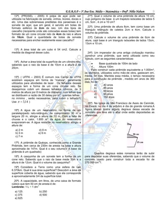 E.E.B.A.P – 3º Ano Ens. Médio – Matemática – Profº. Nélio Nahum         9
  12ª). (PROSEL - 2005) A polpa de açaí pode ser                  21ª). Qual o volume de uma pirâmide de altura 15 cm,
utilizada na fabricação de sorvete, vinhos, licores, doces e    cujo polígono da base é um trapézio isósceles de lados 5
etc. Uma das sobremesas prediletas dos paraenses é o            cm, 5cm , 4 cm e 10 cm?
sorvete de açaí, que em geral, é servido em bolas de
                                                                   22ª). Uma pirâmide de altura 8cm, tem como base um
formato esférico de 2cm de raio. Um dos tipos de
                                                                triangulo retângulo de catetos 2cm e 4cm. Calcule o
cascalho (recipiente onde são colocadas essas bolas) tem
                                                                volume da pirâmide.
formato de um cone circular reto de 4cm de raio e altura
de 10cm. Qual a quantidade de bolas de sorvete                    23ª). Calcule o volume de uma pirâmide de 6cm de
necessárias para encher exatamente esse cascalho?               atura, cajá base é um triangulo isósceles de lados 13cm,
                                                                13cm e 10 cm.

 13ª). A área total de um cubo é 54 cm2. Calcule a
medida da diagonal desse cubo.                                    24ª). Um imperador de uma antiga civilização mandou
                                                                construir uma pirâmide, que seria utilizada como seu
                                                                túmulo, com as seguintes características:
  14ª). Achar a área total da superfície de um cilindro reto,
sabendo que o raio da base é de 10cm e a altura é de                         Base quadrada de 100m de lado
20cm.                                                                        Altura 100m
                                                                      Para construir cada pirâmide equivalente a 1.000m³,
                                                                os escravos, utilizados como mão-de obra, gastavam em,
  15ª). ( UFPA – 2003) É comum nos Campi da UFPA                média, 54 dias. Mantida essa média, o tempo necessária
existirem espaços em forma de “maloca”, geralmente              para a construção da pirâmide , medido em anos de 360
utilizados para atividades de lazer . Os telhados desses        dias, foi de:
espaços tem a forma de um cone circular reto. Se                          a)      40 anos
desejarmos cobrir um desses telhados cônicos, de 3                        b)      50 anos
metros de altura por 8 metros de diâmetro, com telhas que                 c)      60 anos
                                        2
se distribuem a razão de 30 delas por m , quantas telhas ,                d)      90 anos
no mínimo , serão necessárias, para cobrir o telhado?(                    e)      150 anos
Use   3,14 )
                                                                   25ª). Na Igreja de São Francisco de Assis de Canindé,
                                                                no Ceará, no dia 4 de outubro é dia de grande romaria.A
  16ª). A água de um reservatório na forma de um                figura abaixo ilustra alguns degraus dessa escada de
paralelepípedo reto-retângulo, de comprimento 30 m e            concreto que leva até o altar onde estão depositadas as
largura 20 m, atingia a altura de 10 m. Com a falta de          oferendas.
                             3
chuvas e o calor, 1.800 m da água do reservatório
evaporaram-se. A água restante no reservatório atingiu a
altura de:
   a) 2 m               d) 8 m
   b) 3 m              e) 9 m
   c) 7 m

  17ª). A pirâmide de Quéops, conhecida como a Grande
Pirâmide, tem cerca de 230m de aresta na base e altura
aproximada de 147m. Qual é o seu volume?( A base da
pirâmide é um quadrado)
                                                                       Quantos degraus estes romeiros terão de subir
  18ª). A casquinha de um sorvete tem a forma de um             para depositar suas oferendas, sabendo que o volume de
cone reto. Sabendo que o raio da base mede 3cm e a              concreto usado para construir toda a escada foi de
                                                                           3
altura é de 12cm. Qual é o volume da casquinha?                 270.000 cm ?.
  19ª). Considere a Terra como uma esfera de raio
6.370km. Qual é sua área superficial? Descobrir a área da
superfície coberta de água, sabendo que ela corresponde
a aproximadamente 3/4 da superfície total.
  20ª). A capacidade, em litros, de uma caixa de formato
cúbico que tem 50 cm de aresta é de:
                     3
Lembrete: 1 L = 1 dm
  a) 125                b) 250
  c) 375                d) 500
  e) 625
 