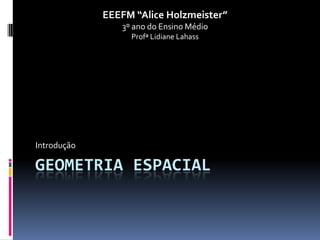 EEEFM “Alice Holzmeister”
                3º ano do Ensino Médio
                  Profª Lidiane Lahass




Introdução

GEOMETRIA ESPACIAL
 