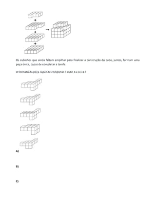 Os cubinhos que ainda faltam empilhar para finalizar a construção do cubo, juntos, formam uma
peça única, capaz de completar a tarefa.
O formato da peça capaz de completar o cubo 4 x 4 x 4 é
A)
B)
C)
 