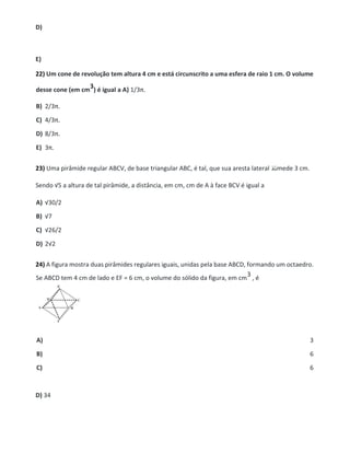 D)
E)
22) Um cone de revolução tem altura 4 cm e está circunscrito a uma esfera de raio 1 cm. O volume
desse cone (em cm
3) é igual a A) 1/3π.
B) 2/3π.
C) 4/3π.
D) 8/3π.
E) 3π.
23) Uma pirâmide regular ABCV, de base triangular ABC, é tal, que sua aresta lateral mede 3 cm.
Sendo √5 a altura de tal pirâmide, a distância, em cm, cm de A à face BCV é igual a
A) √30/2
B) √7
C) √26/2
D) 2√2
24) A figura mostra duas pirâmides regulares iguais, unidas pela base ABCD, formando um octaedro.
Se ABCD tem 4 cm de lado e EF = 6 cm, o volume do sólido da figura, em cm
3 , é
A) 3
B) 6
C) 6
D) 34
 