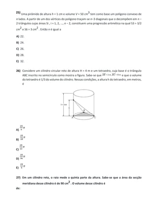 25) Uma pirâmide de altura h = 1 cm e volume V = 50 cm
3 tem como base um polígono convexo de
n lados. A partir de um dos vértices do polígono traçam-se n−3 diagonais que o decompõem em n −
2 triângulos cujas áreas Si , i = 1, 2, ..., n − 2, constituem uma progressão aritmética na qual S3 = 3/2
cm
2 e S6 = 3 cm
2 . Então n é igual a
A) 22.
B) 24.
C) 26.
D) 28.
E) 32.
26) Considere um cilindro circular reto de altura H = 4 m e um tetraedro, cuja base é o triângulo
ABC inscrito no semicírculo como mostra a figura. Sabe-se que e que o volume
do tetraedro é 1/3 do volume do cilindro. Nessas condições, a altura h do tetraedro, em metros,
é
A)
B)
C)
D)
E)
27) Em um cilindro reto, o raio mede a quinta parte da altura. Sabe-se que a área da secção
meridiana desse cilindro é de 90 cm
2 . O volume desse cilindro é
de:
 