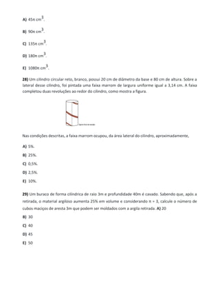A) 45π cm
3.
B) 90π cm
3.
C) 135π cm
3.
D) 180π cm
3.
E) 1080π cm
3.
28) Um cilindro circular reto, branco, possui 20 cm de diâmetro da base e 80 cm de altura. Sobre a
lateral desse cilindro, foi pintada uma faixa marrom de largura uniforme igual a 3,14 cm. A faixa
completou duas revoluções ao redor do cilindro, como mostra a figura.
Nas condições descritas, a faixa marrom ocupou, da área lateral do cilindro, aproximadamente,
A) 5%.
B) 25%.
C) 0,5%.
D) 2,5%.
E) 10%.
29) Um buraco de forma cilíndrica de raio 3m e profundidade 40m é cavado. Sabendo que, após a
retirada, o material argiloso aumenta 25% em volume e considerando π = 3, calcule o número de
cubos maciços de aresta 3m que podem ser moldados com a argila retirada. A) 20
B) 30
C) 40
D) 45
E) 50
 