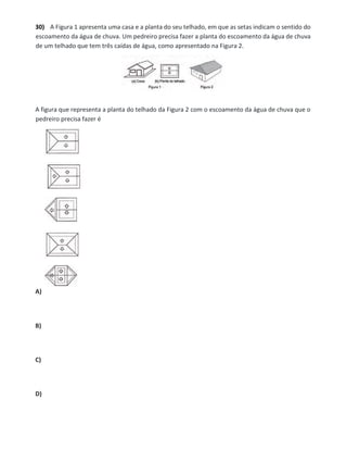 30) A Figura 1 apresenta uma casa e a planta do seu telhado, em que as setas indicam o sentido do
escoamento da água de chuva. Um pedreiro precisa fazer a planta do escoamento da água de chuva
de um telhado que tem três caídas de água, como apresentado na Figura 2.
A figura que representa a planta do telhado da Figura 2 com o escoamento da água de chuva que o
pedreiro precisa fazer é
A)
B)
C)
D)
 