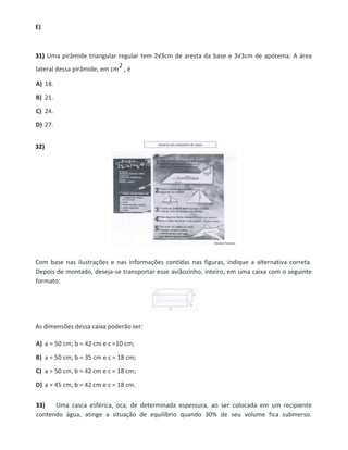 E)
31) Uma pirâmide triangular regular tem 2√3cm de aresta da base e 3√3cm de apótema. A área
lateral dessa pirâmide, em cm
2 , é
A) 18.
B) 21.
C) 24.
D) 27.
32)
Com base nas ilustrações e nas informações contidas nas figuras, indique a alternativa correta.
Depois de montado, deseja-se transportar esse aviãozinho, inteiro, em uma caixa com o seguinte
formato:
As dimensões dessa caixa poderão ser:
A) a = 50 cm; b = 42 cm e c =10 cm;
B) a = 50 cm; b = 35 cm e c = 18 cm;
C) a = 50 cm, b = 42 cm e c = 18 cm;
D) a = 45 cm, b = 42 cm e c = 18 cm.
33) Uma casca esférica, oca, de determinada espessura, ao ser colocada em um recipiente
contendo água, atinge a situação de equilíbrio quando 30% de seu volume fica submerso.
 