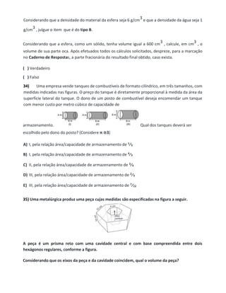 Considerando que a densidade do material da esfera seja 6 g/cm
3 e que a densidade da água seja 1
g/cm
3 , julgue o item que é do tipo B.
Considerando que a esfera, como um sólido, tenha volume igual a 600 cm
3 , calcule, em cm
3 , o
volume de sua parte oca. Após efetuados todos os cálculos solicitados, despreze, para a marcação
no Caderno de Respostas, a parte fracionária do resultado final obtido, caso exista.
( ) Verdadeiro
( ) Falso
34) Uma empresa vende tanques de combustíveis de formato cilíndrico, em três tamanhos, com
medidas indicadas nas figuras. O preço do tanque é diretamente proporcional à medida da área da
superfície lateral do tanque. O dono de um posto de combustível deseja encomendar um tanque
com menor custo por metro cúbico de capacidade de
armazenamento. Qual dos tanques deverá ser
escolhido pelo dono do posto? (Considere π ≅3)
A) I, pela relação área/capacidade de armazenamento de 1⁄3
B) I, pela relação área/capacidade de armazenamento de 4⁄3
C) II, pela relação área/capacidade de armazenamento de 3⁄4
D) III, pela relação área/capacidade de armazenamento de 2⁄3
E) III, pela relação área/capacidade de armazenamento de 7⁄12
35) Uma metalúrgica produz uma peça cujas medidas são especificadas na figura a seguir.
A peça é um prisma reto com uma cavidade central e com base compreendida entre dois
hexágonos regulares, conforme a figura.
Considerando que os eixos da peça e da cavidade coincidem, qual o volume da peça?
 