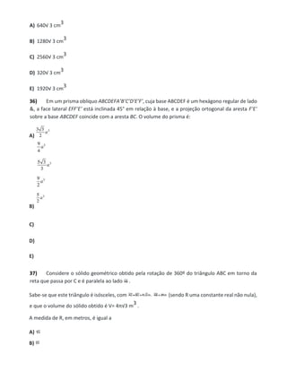 A) 640√ 3 cm
3
B) 1280√ 3 cm
3
C) 2560√ 3 cm
3
D) 320√ 3 cm
3
E) 1920√ 3 cm
3
36) Em um prisma oblíquo ABCDEFA’B’C’D’E’F’, cuja base ABCDEF é um hexágono regular de lado
&, a face lateral EFF’E’ está inclinada 45° em relação à base, e a projeção ortogonal da aresta F’E’
sobre a base ABCDEF coincide com a aresta BC. O volume do prisma é:
A)
B)
C)
D)
E)
37) Considere o sólido geométrico obtido pela rotação de 360º do triângulo ABC em torno da
reta que passa por C e é paralela ao lado .
Sabe-se que este triângulo é isósceles, com (sendo R uma constante real não nula),
e que o volume do sólido obtido é V= 4π√3 m
3 .
A medida de R, em metros, é igual a
A)
B)
 