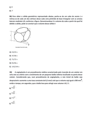 C)
D)
38) Para obter o sólido geométrico representado abaixo, partiu-se de um cubo de aresta L e
retirou-se de cada um dos vértices desse cubo uma pirâmide de base triangular com as arestas
laterais medindo L/4, conforme a figura. Denominandose V o volume do cubo a partir do qual foi
obtido o sólido, pode-se concluir que o volume desse sólido é
A) 23/24 v
B) 47/48 v
C) 71/72 v
D) 95/96 v
E) 143/144 v
39) A angioplastia é um procedimento médico caracterizado pela inserção de um cateter em
uma veia ou artéria com o enchimento de um pequeno balão esférico localizado na ponta desse
cateter. Considerando que, num procedimento de angioplastia, o raio inicial do balão seja
desprezível e aumente a uma taxa constante de 0,5 mm/s até que o volume seja igual a 500 mm
3,
então o tempo, em segundos, que o balão leva para atingir esse volume é A) 10 .
B)
C)
D)
E)
 