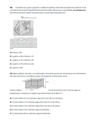 40) Considere que, para se garantir a solidez da parede, tenha sido calculado que cada 0,2 m3 de
concreto deveria conter 8 kg de brita de tamanho médio. Nesse caso, a quantidade, em quilogramas,
de brita de tamanho médio necessária para a construção da parede será
A) inferior a 66.
B) superior a 66 e inferior a 72.
C) superior a 72 e inferior a 78.
D) superior a 78 e inferior a 84.
E) superior a 84.
41) Alguns objetos, durante a sua fabricação, necessitam passar por um processo de resfriamento.
Para que isso ocorra, uma fábrica utiliza um tanque de resfriamento, como
mostra a figura. O que aconteceria com o nível da água se
colocássemos no tanque um objeto cujo volume fosse de 2.400 cm3 ?
A) O nível subiria 0,2 cm, fazendo a água ficar com 20,2 cm de altura.
B) O nível subiria 1 cm, fazendo a água ficar com 21 cm de altura.
C) O nível subiria 2 cm, fazendo a água ficar com 22 cm de altura.
D) O nível subiria 8 cm, fazendo a água transbordar.
E) O nível subiria 20 cm, fazendo a água transbordar.
 