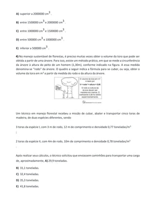A) superior a 2000000 cm
3 .
B) entre 1500000 cm
3 e 2000000 cm
3 .
C) entre 1000000 cm
3 e 1500000 cm
3 .
D) entre 500000 cm
3 e 1000000 cm
3 .
E) inferior a 500000 cm
3 .
4) No manejo sustentável de florestas, é preciso muitas vezes obter o volume da tora que pode ser
obtida a partir de uma árvore. Para isso, existe um método prático, em que se mede a circunferência
da árvore à altura do peito de um homem (1,30m), conforme indicado na figura. A essa medida
denomina-se “rodo" da árvore. O quadro a seguir indica a fórmula para se cubar, ou seja, obter o
volume da tora em m3 a partir da medida do rodo e da altura da árvore.
Um técnico em manejo florestal recebeu a missão de cubar, abater e transportar cinco toras de
madeira, de duas espécies diferentes, sendo
3 toras da espécie I, com 3 m de rodo, 12 m de comprimento e densidade 0,77 toneladas/m3
;
2 toras da espécie II, com 4m de rodo, 10m de comprimento e densidade 0,78 toneladas/m3
.
Após realizar seus cálculos, o técnico solicitou que enviassem caminhões para transportar uma carga
de, aproximadamente, A) 29,9 toneladas.
B) 31,1 toneladas.
C) 32,4 toneladas.
D) 35,3 toneladas.
E) 41,8 toneladas.
 