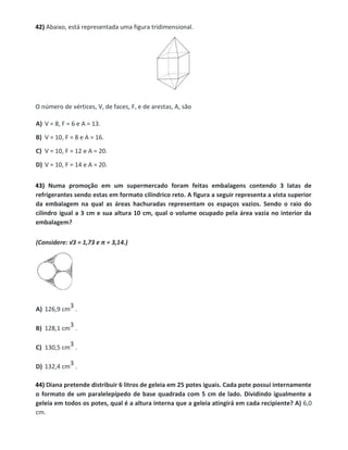 42) Abaixo, está representada uma figura tridimensional.
O número de vértices, V, de faces, F, e de arestas, A, são
A) V = 8, F = 6 e A = 13.
B) V = 10, F = 8 e A = 16.
C) V = 10, F = 12 e A = 20.
D) V = 10, F = 14 e A = 20.
43) Numa promoção em um supermercado foram feitas embalagens contendo 3 latas de
refrigerantes sendo estas em formato cilíndrico reto. A figura a seguir representa a vista superior
da embalagem na qual as áreas hachuradas representam os espaços vazios. Sendo o raio do
cilindro igual a 3 cm e sua altura 10 cm, qual o volume ocupado pela área vazia no interior da
embalagem?
(Considere: √3 = 1,73 e π = 3,14.)
A) 126,9 cm
3 .
B) 128,1 cm
3 .
C) 130,5 cm
3 .
D) 132,4 cm
3 .
44) Diana pretende distribuir 6 litros de geleia em 25 potes iguais. Cada pote possui internamente
o formato de um paralelepípedo de base quadrada com 5 cm de lado. Dividindo igualmente a
geleia em todos os potes, qual é a altura interna que a geleia atingirá em cada recipiente? A) 6,0
cm.
 