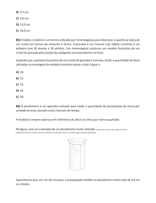 B) 7,5 cm.
C) 9,6 cm.
D) 15,0 cm.
E) 24,0 cm.
45) O hábito cristalino é um termo utilizado por mineralogistas para descrever a aparência típica de
um cristal em termos de tamanho e forma. A granada é um mineral cujo hábito cristalino é um
poliedro com 30 arestas e 20 vértices. Um mineralogista construiu um modelo ilustrativo de um
cristal de granada pela junção dos polígonos correspondentes às faces.
Supondo que o poliedro ilustrativo de um cristal de granada é convexo, então a quantidade de faces
utilizadas na montagem do modelo ilustrativo desse cristal é igual a
A) 10.
B) 12.
C) 25.
D) 42.
E) 50.
46) O pluviômetro é um aparelho utilizado para medir a quantidade de precipitação de chuva por
unidade de área, durante certo intervalo de tempo.
A medida é sempre expressa em milímetros de altura ou litros por metro quadrado.
Na figura, tem-se o exemplo de um pluviômetro muito utilizado. Nesse funil, a área onde a água da chuva é
captada tem formato circular e ele é encaixado em um cilindro circular reto onde a água captada é depositada.
Suponhamos que, em um dia chuvoso, a precipitação medida no pluviômetro tenha sido de 2,8 cm
no cilindro.
 