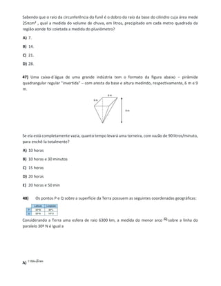 Sabendo que o raio da circunferência do funil é o dobro do raio da base do cilindro cuja área mede
25πcm² , qual a medida do volume de chuva, em litros, precipitado em cada metro quadrado da
região aonde foi coletada a medida do pluviômetro?
A) 7.
B) 14.
C) 21.
D) 28.
47) Uma caixa-d´água de uma grande indústria tem o formato da figura abaixo – pirâmide
quadrangular regular "invertida" – com aresta da base e altura medindo, respectivamente, 6 m e 9
m.
Se ela está completamente vazia, quanto tempo levará uma torneira, com vazão de 90 litros/minuto,
para enchê-la totalmente?
A) 10 horas
B) 10 horas e 30 minutos
C) 15 horas
D) 20 horas
E) 20 horas e 50 min
48) Os pontos P e Q sobre a superfície da Terra possuem as seguintes coordenadas geográficas:
Considerando a Terra uma esfera de raio 6300 km, a medida do menor arco sobre a linha do
paralelo 30º N é igual a
A)
 