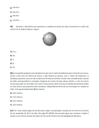 B)
C)
D)
E)
49) Assinale a alternativa que apresenta a medida da aresta do cubo circunscrito na esfera de
centro em 0, dada na figura a seguir.
A) 2√2√2
B) 8√2
C) 4
D) 8
E) 32
50) Um arquiteto projetou uma claraboia circular com 1 metro de diâmetro para o teto de um museu.
Como o teto terá 10 metros de altura, a laje deverá ser grossa, com 1 metro de espessura. A
claraboia, portanto, será um vão na laje com formato de cilindro circular reto. Considerando o ponto
do chão correspondente à projeção ortogonal do centro da base desse cilindro, o raio do menor
círculo que pode ser formado com centro nesse ponto, dentro do qual incidirão diretamente todos
os raios solares que passarem pela claraboia, independentemente de sua inclinação em relação ao
chão, é de aproximadamente A) 8,5 metros.
B) 10,5 metros.
C) 12,5 metros.
D) 14,5 metros.
E) 16,5 metros.
51) O Sr. José compra água do vizinho para irrigar sua plantação, situada em um terreno na forma
de um quadrado de 30 m de lado. Ele paga R$ 100,00 mensais pela água que consome. A água é
levada a seu terreno através de tubos em forma de cilindros de 1/2 polegada de diâmetro.
 