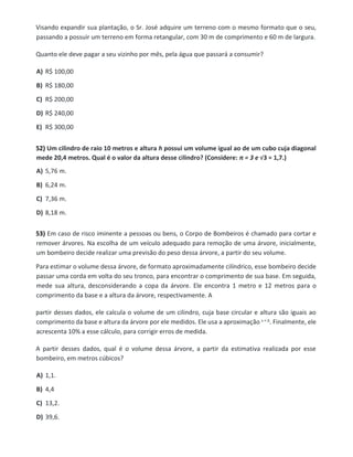 Visando expandir sua plantação, o Sr. José adquire um terreno com o mesmo formato que o seu,
passando a possuir um terreno em forma retangular, com 30 m de comprimento e 60 m de largura.
Quanto ele deve pagar a seu vizinho por mês, pela água que passará a consumir?
A) R$ 100,00
B) R$ 180,00
C) R$ 200,00
D) R$ 240,00
E) R$ 300,00
52) Um cilindro de raio 10 metros e altura h possui um volume igual ao de um cubo cuja diagonal
mede 20,4 metros. Qual é o valor da altura desse cilindro? (Considere: π = 3 e √3 = 1,7.)
A) 5,76 m.
B) 6,24 m.
C) 7,36 m.
D) 8,18 m.
53) Em caso de risco iminente a pessoas ou bens, o Corpo de Bombeiros é chamado para cortar e
remover árvores. Na escolha de um veículo adequado para remoção de uma árvore, inicialmente,
um bombeiro decide realizar uma previsão do peso dessa árvore, a partir do seu volume.
Para estimar o volume dessa árvore, de formato aproximadamente cilíndrico, esse bombeiro decide
passar uma corda em volta do seu tronco, para encontrar o comprimento de sua base. Em seguida,
mede sua altura, desconsiderando a copa da árvore. Ele encontra 1 metro e 12 metros para o
comprimento da base e a altura da árvore, respectivamente. A
partir desses dados, ele calcula o volume de um cilindro, cuja base circular e altura são iguais ao
comprimento da base e altura da árvore por ele medidos. Ele usa a aproximação . Finalmente, ele
acrescenta 10% a esse cálculo, para corrigir erros de medida.
A partir desses dados, qual é o volume dessa árvore, a partir da estimativa realizada por esse
bombeiro, em metros cúbicos?
A) 1,1.
B) 4,4
C) 13,2.
D) 39,6.
 