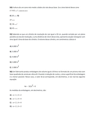 54) A altura de um cone reto mede o dobro do raio desua base. Se a área lateral desse cone
é 9 √5 π cm
2
,o volume do cone é
A) 18 πcm3 . B)
27 πcm3.
C) 36 π cm
3
.
D) 45 π cm3.
55) Sabendo-se que um cilindro de revolução de raio igual a 20 cm, quando cortado por um plano
paralelo ao eixo de revolução, a uma distância de 12cm desse eixo, apresenta secção retangular com
área igual à área da base do cilindro. 0 volume desse cilindro, em centímetros cúbicos é
A) 6.000 π
2
B) 5.000 π
2
C) 4.000 π
2
D) 3.000 π
2
E) 2.000 π
2
56) Um fabricante produz embalagens de volume igual a 8 litros no formato de um prisma reto com
base quadrada de aresta a e altura h. Visando à redução de custos, a área superficial da embalagem
é a menor possível. Nesse caso, o valor de a corresponde, em decímetros, à raiz real da seguinte
equação:
4a − 32/a
2 = 0
As medidas da embalagem, em decímetros, são:
A) a = 1 ; h = 2
B) a = 1 ; h = 4
C) a = 2 ; h = 4
D) a = 2 ; h = 2
 
