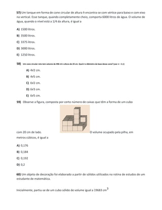 57) Um tanque em forma de cone circular de altura h encontra-se com vértice para baixo e com eixo
na vertical. Esse tanque, quando completamente cheio, comporta 6000 litros de água. O volume de
água, quando o nível está a 1/4 da altura, é igual a
A) 1500 litros.
B) 3500 litros.
C) 3375 litros.
D) 3000 litros.
E) 1250 litros.
58) Um cone circular reto tem volume de 496 ml e altura de 24 cm. Qual é o diâmetro da base desse cone? (use π = 3,1)
A) 4√2 cm.
B) 4√5 cm.
C) 6√2 cm.
D) 6√3 cm.
E) 6√5 cm.
59) Observe a figura, composta por certo número de caixas que têm a forma de um cubo
com 20 cm de lado. O volume ocupado pela pilha, em
metros cúbicos, é igual a
A) 0,176
B) 0,184
C) 0,192
D) 0,2
60) Um objeto de decoração foi elaborado a partir de sólidos utilizados na rotina de estudos de um
estudante de matemática.
Inicialmente, partiu-se de um cubo sólido de volume igual a 19683 cm
3
 