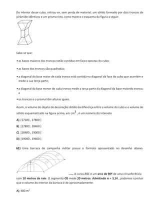 Do interior desse cubo, retirou-se, sem perda de material, um sólido formado por dois troncos de
pirâmide idênticos e um prisma reto, como mostra o esquema da figura a seguir.
Sabe-se que:
• as bases maiores dos troncos estão contidas em faces opostas do cubo;
• as bases dos troncos são quadradas;
• a diagonal da base maior de cada tronco está contida na diagonal da face do cubo que acontém e
mede a sua terça parte;
• a diagonal da base menor de cada tronco mede a terça parte da diagonal da base maiordo tronco;
e
• os troncos e o prisma têm alturas iguais.
Assim, o volume do objeto de decoração obtido da diferença entre o volume do cubo e o volume do
sólido esquematizado na figura acima, em cm
3 , é um número do intervalo
A) [17200 , 17800 ]
B) ]17800 , 18400 ]
C) ]18400 , 19000 ]
D) ]19000 , 19600 ]
61) Uma barraca de campanha militar possui o formato apresentado no desenho abaixo.
A curva ABC é um arco de 90º de uma circunferência
com 10 metros de raio. O segmento CD mede 20 metros. Admitindo π = 3,14 , podemos concluir
que o volume do interior da barraca é de aproximadamente:
A) 480 m3
 