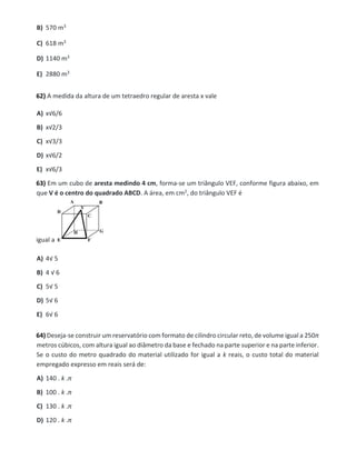 B) 570 m3
C) 618 m3
D) 1140 m3
E) 2880 m3
62) A medida da altura de um tetraedro regular de aresta x vale
A) x√6/6
B) x√2/3
C) x√3/3
D) x√6/2
E) x√6/3
63) Em um cubo de aresta medindo 4 cm, forma-se um triângulo VEF, conforme figura abaixo, em
que V é o centro do quadrado ABCD. A área, em cm2, do triângulo VEF é
igual a
A) 4√ 5
B) 4 √ 6
C) 5√ 5
D) 5√ 6
E) 6√ 6
64) Deseja-se construir um reservatório com formato de cilindro circular reto, de volume igual a 250π
metros cúbicos, com altura igual ao diâmetro da base e fechado na parte superior e na parte inferior.
Se o custo do metro quadrado do material utilizado for igual a k reais, o custo total do material
empregado expresso em reais será de:
A) 140 . k .π
B) 100 . k .π
C) 130 . k .π
D) 120 . k .π
 