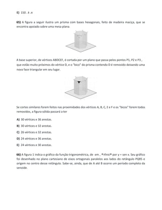 E) 150 . k .π
65) A figura a seguir ilustra um prisma com bases hexagonais, feito de madeira maciça, que se
encontra apoiado sobre uma mesa plana.
A base superior, de vértices ABDCEF, é cortada por um plano que passa pelos pontos P1, P2 e P3 ,
que estão muito próximos do vértice D, e o “bico” do prisma contendo D é removido deixando uma
nova face triangular em seu lugar.
Se cortes similares forem feitos nas proximidades dos vértices A, B, C, E e F e os “bicos” forem todos
removidos, a figura sólida passará a ter
A) 30 vértices e 36 arestas.
B) 30 vértices e 32 arestas.
C) 26 vértices e 32 arestas.
D) 24 vértices e 36 arestas.
E) 24 vértices e 30 arestas.
66) A figura 1 indica o gráfico da função trigonométrica, de em , definida por y = sen x. Seu gráfico
foi desenhado no plano cartesiano de eixos ortogonais paralelos aos lados do retângulo PQRS e
origem no centro desse retângulo. Sabe-se, ainda, que de A até B ocorre um período completo da
senoide.
 