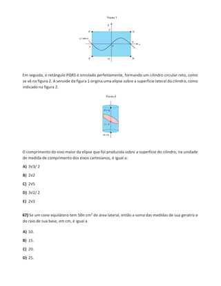 Em seguida, o retângulo PQRS é enrolado perfeitamente, formando um cilindro circular reto, como
se vê na figura 2. A senoide da figura 1 origina uma elipse sobre a superfície lateral do cilindro, como
indicado na figura 2.
O comprimento do eixo maior da elipse que foi produzida sobre a superfície do cilindro, na unidade
de medida de comprimento dos eixos cartesianos, é igual a:
A) 3√3/ 2
B) 2√2
C) 2√5
D) 3√2/ 2
E) 2√3
67) Se um cone equilátero tem 50π cm2 de área lateral, então a soma das medidas de sua geratriz e
do raio de sua base, em cm, é igual a
A) 10.
B) 15.
C) 20.
D) 25.
 
