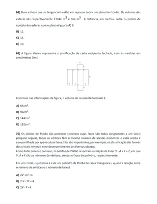 68) Duas esferas que se tangenciam estão em repouso sobre um plano horizontal. Os volumes das
esferas são respectivamente 2304π m
3 e 36π m
3 . A distância, em metros, entre os pontos de
contato das esferas com o plano é igual a A) 9.
B) 12.
C) 15.
D) 10.
69) A figura abaixo representa a planificação de certo recipiente fechado, com as medidas em
centímetros (cm).
Com base nas informações da figura, o volume do recipiente formado é:
A) 64cm³.
B) 96cm³.
C) 144cm³.
D) 192cm³.
70) Os sólidos de Platão são poliedros convexos cujas faces são todas congruentes a um único
polígono regular, todos os vértices têm o mesmo número de arestas incidentes e cada aresta é
compartilhada por apenas duas faces. Eles são importantes, por exemplo, na classificação das formas
dos cristais minerais e no desenvolvimento de diversos objetos.
Como todo poliedro convexo, os sólidos de Platão respeitam a relação de Euler V - A + F = 2, em que
V, A e F são os números de vértices, arestas e faces do poliedro, respectivamente.
Em um cristal, cuja forma é a de um poliedro de Platão de faces triangulares, qual é a relação entre
o número de vértices e o número de faces?
A) 2V -4 F =4
B) 2 V - 2F = 4
C) 2V - F =4
 