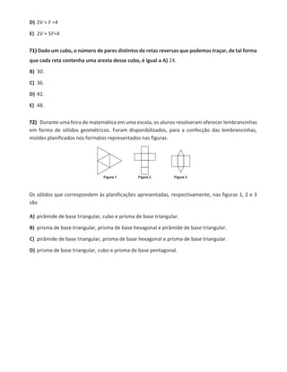 D) 2V + F =4
E) 2V + 5F=4
71) Dado um cubo, o número de pares distintos de retas reversas que podemos traçar, de tal forma
que cada reta contenha uma aresta desse cubo, é igual a A) 24.
B) 30.
C) 36.
D) 42.
E) 48.
72) Durante uma feira de matemática em uma escola, os alunos resolveram oferecer lembrancinhas
em forma de sólidos geométricos. Foram disponibilizados, para a confecção das lembrancinhas,
moldes planificados nos formatos representados nas figuras.
Os sólidos que correspondem às planificações apresentadas, respectivamente, nas figuras 1, 2 e 3
são
A) pirâmide de base triangular, cubo e prisma de base triangular.
B) prisma de base triangular, prisma de base hexagonal e pirâmide de base triangular.
C) pirâmide de base triangular, prisma de base hexagonal e prisma de base triangular.
D) prisma de base triangular, cubo e prisma de base pentagonal.
 