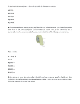 O valor mais aproximado para a altura da pirâmide de Quéops, em metro, é
A) 97,0.
B) 136,8.
C) 173,7.
D) 189,3.
E) 240,0.
8) O cilindro de papelão central de uma fita crepe tem raio externo de 3 cm. A fita tem espessura de
0,01 cm e dá 100 voltas completas. Considerando que, a cada volta, o raio externo do rolo é
aumentado no valor da espessura da fita, o comprimento total da fita é de, aproximadamente,
Note e adote:
π ≡ 3,14. A)
9,4 m.
B) 11,0 m.
C) 18,8 m.
D) 22,0 m.
E) 25,1 m.
9) Um aluno do curso de Automação Industrial resolveu armazenar parafina liquida em dois
recipientes: um na forma de um prisma quadrangular regular e outro na forma de um cilindro circular
reto cujas medidas estão indicadas abaixo:
 