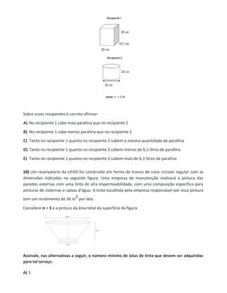 Sobre esses recipientes é correto afirmar:
A) No recipiente 1 cabe mais parafina que no recipiente 2
B) No recipiente 1 cabe menos parafina que no recipiente 2
C) Tanto no recipiente 1 quanto no recipiente 2 cabem a mesma quantidade de parafina
D) Tanto no recipiente 1 quanto no recipiente 2 cabem menos de 6,1 litros de parafina
E) Tanto no recipiente 1 quanto no recipiente 2 cabem mais de 6,3 litros de parafina
10) Um reservatório da UFGD foi construído em forma de tronco de cone circular regular com as
dimensões indicadas na seguinte figura. Uma empresa de manutenção realizará a pintura das
paredes externas com uma tinta de alta impermeabilidade, com uma composição específica para
pinturas de cisternas e caixas d’água. A tinta escolhida pela empresa responsável por essa pintura
tem um rendimento de 36 m
2 por lata.
Considere π = 3 e a pintura da área total da superfície da figura.
Assinale, nas alternativas a seguir, o número mínimo de latas de tinta que devem ser adquiridas
para tal serviço.
A) 3.
 