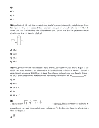 B) 4.
C) 5.
D) 6.
E) 7.
11) Um cilindro de 18cm de altura e raio da base igual a 5cm contém água até a metade de sua altura.
Por algum motivo, houve necessidade de despejar essa água em um outro cilindro com 40cm de
altura, cujo raio da base mede 4cm. Considerando π= 3 , o valor que mais se aproxima da altura
atingida pela água no segundo cilindro é
A) 14cm
B) 16cm
C) 20cm
D) 24cm
12) Clara, preocupada com a qualidade da água, solicitou, ao engenheiro, que a caixa d’água da sua
futura casa fosse cilíndrica, de fibrocimento de alta qualidade, inclusive a tampa, e tivesse a
capacidade de armazenar 2 000 litros de água. Sabendo que o diâmetro da base da caixa d’água é
de 2 m, a quantidade mínima de fibrocimento necessária para construí-la é de ____________ m².
A) 4 π
B) 4 + π
C) 2 (2 + π)
D) 5 π
E) 3 (1 + 2π)
13)
A equação com x ∈]0,π/2[ , possui como solução o volume de
uma pirâmide com base hexagonal de lado e altura h = √3 . Sendo assim, é correto afirmar que o
valor de é igual a:
A)
 