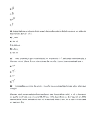 B)
C)
D)
E)
14) A capacidade de um cilindro obtido através da rotação em torno do lado menor de um retângulo
de dimensões 3 cm e 4 cm é:
A) 3,6π ml
B) 36π ml
C) 0,036π ml
D) 4,8π ml
E) 48π ml
15) Uma aproximação para estabelecida por Arquimedes é . Utilizando esta informação, a
diferença entre o volume de uma esfera de raio R e um cubo circunscrito a esta esfera é igual a:
A)
B)
C)
D)
16) Em relação a geometria dos sólidos e modelos exponenciais e logarítmicos, julgue o item que
se segue.
A figura a seguir, um paralelepípedo retângulo cuja base é quadrada e mede 2 m × 2 m, ilustra um
silo que foi construído para armazenar 11.200 L de milho. Sabendo-se que 1 m³ equivale a 1.000 L
de milho e que o milho armazenado faz o silo ficar completamente cheio, então a altura do silo deve
ser superior a 3 m.
 