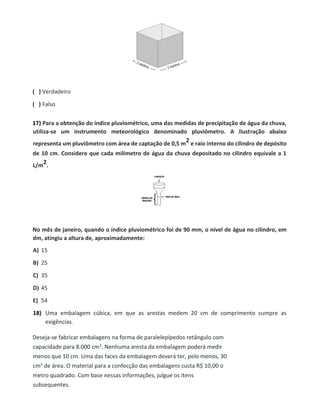 ( ) Verdadeiro
( ) Falso
17) Para a obtenção do índice pluviométrico, uma das medidas de precipitação de água da chuva,
utiliza-se um instrumento meteorológico denominado pluviômetro. A ilustração abaixo
representa um pluviômetro com área de captação de 0,5 m
2 e raio interno do cilindro de depósito
de 10 cm. Considere que cada milímetro de água da chuva depositado no cilindro equivale a 1
L/m
2.
No mês de janeiro, quando o índice pluviométrico foi de 90 mm, o nível de água no cilindro, em
dm, atingiu a altura de, aproximadamente:
A) 15
B) 25
C) 35
D) 45
E) 54
18) Uma embalagem cúbica, em que as arestas medem 20 cm de comprimento cumpre as
exigências.
Deseja-se fabricar embalagens na forma de paralelepípedos retângulo com
capacidade para 8.000 cm3. Nenhuma aresta da embalagem poderá medir
menos que 10 cm. Uma das faces da embalagem deverá ter, pelo menos, 30
cm2 de área. O material para a confecção das embalagens custa R$ 10,00 o
metro quadrado. Com base nessas informações, julgue os itens
subsequentes.
 
