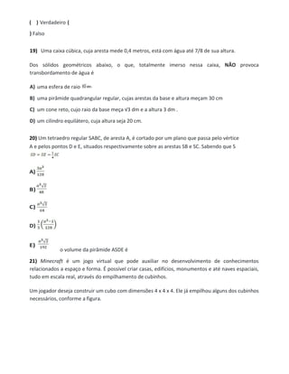 ( ) Verdadeiro (
) Falso
19) Uma caixa cúbica, cuja aresta mede 0,4 metros, está com água até 7/8 de sua altura.
Dos sólidos geométricos abaixo, o que, totalmente imerso nessa caixa, NÃO provoca
transbordamento de água é
A) uma esfera de raio
B) uma pirâmide quadrangular regular, cujas arestas da base e altura meçam 30 cm
C) um cone reto, cujo raio da base meça √3 dm e a altura 3 dm .
D) um cilindro equilátero, cuja altura seja 20 cm.
20) Um tetraedro regular SABC, de aresta A, é cortado por um plano que passa pelo vértice
A e pelos pontos D e E, situados respectivamente sobre as arestas SB e SC. Sabendo que S
o volume da pirâmide ASDE é
21) Minecraft é um jogo virtual que pode auxiliar no desenvolvimento de conhecimentos
relacionados a espaço e forma. É possível criar casas, edifícios, monumentos e até naves espaciais,
tudo em escala real, através do empilhamento de cubinhos.
Um jogador deseja construir um cubo com dimensões 4 x 4 x 4. Ele já empilhou alguns dos cubinhos
necessários, conforme a figura.
 