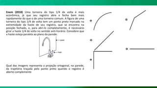 Enem (2018) Uma torneira do tipo 1/4 de volta é mais
econômica, já que seu registro abre e fecha bem mais
rapidamente do que o de uma torneira comum. A figura de uma
torneira do tipo 1/4 de volta tem um ponto preto marcado na
extremidade da haste de seu registro, que se encontra na
posição fechado, e, para abri-lo completamente, é necessário
girar a haste 1/4 de volta no sentido anti-horário. Considere que
a haste esteja paralela ao plano da parede.
Qual das imagens representa a projeção ortogonal, na parede,
da trajetória traçada pelo ponto preto quando o registro é
aberto complemente
 