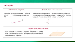 Distâncias
Distância entre dois pontos
Dados dois pontos distintos A e B, a distância
entre A e B é a medida do segmento de reta
AB.
Distância de um ponto a uma reta
Distância de um ponto a um plano
Dados um ponto P e uma reta r, do espaço, podemos traçar uma
reta que passa por P e é perpendicular a r no ponto A. A distância
do ponto P à reta r é a distância entre os pontos P e A.
Dados um ponto P e um plano 𝛼, podemos determinar P’ , que é a
projeção ortogonal de P sobre 𝛼. A distância do ponto P ao plano 𝛼
é a distância entre os pontos P e P’.
 