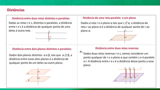 Distâncias
Distância entre duas retas distintas e paralelas
Dadas as retas r e s, distintas e paralelas, a distância
entre r e s é a distância de qualquer ponto de uma
delas à outra reta.
Distância de uma reta paralela a um plano
Dados a reta r e o plano α tais que r // α, a distância da
reta r ao plano α é a distância de qualquer ponto de r ao
plano α.
Distância entre dois planos distintos e paralelos
Dados dois planos distintos α e β, tais que α // β, a
distância entre esses dois planos é a distância de
qualquer ponto de um deles ao outro plano.
Distância entre duas retas reversas
Dadas duas retas reversas r e s, vamos considerar um
ponto qualquer de r e o plano α que contém s e é paralelo
a r. A distância entre r e s é a distância desse ponto a esse
plano.
a1
 