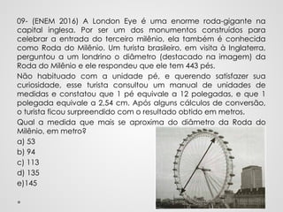 09- (ENEM 2016) A London Eye é uma enorme roda-gigante na
capital inglesa. Por ser um dos monumentos construídos para
celebrar a entrada do terceiro milênio, ela também é conhecida
como Roda do Milênio. Um turista brasileiro, em visita à Inglaterra,
perguntou a um londrino o diâmetro (destacado na imagem) da
Roda do Milênio e ele respondeu que ele tem 443 pés.
Não habituado com a unidade pé, e querendo satisfazer sua
curiosidade, esse turista consultou um manual de unidades de
medidas e constatou que 1 pé equivale a 12 polegadas, e que 1
polegada equivale a 2,54 cm. Após alguns cálculos de conversão,
o turista ficou surpreendido com o resultado obtido em metros.
Qual a medida que mais se aproxima do diâmetro da Roda do
Milênio, em metro?
a) 53
b) 94
c) 113
d) 135
e)145
 