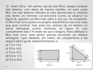 10 - Enem 2016 - Um senhor, pai de dois filhos, deseja comprar
dois terrenos, com áreas de mesma medida, um para cada
filho. Um dos terrenos visitados já está demarcado e, embora
não tenha um formato convencional (como se observa na
Figura B), agradou ao filho mais velho e, por isso, foi comprado.
O filho mais novo possui um projeto arquitetônico de uma casa
que quer construir, mas, para isso, precisa de um terreno na
forma retangular (como mostrado na Figura A) cujo
comprimento seja 7 m maior do que a largura. Para satisfazer o
filho mais novo, esse senhor precisa encontrar um terreno
retangular cujas medidas, em metro, do comprimento e da
largura sejam iguais, respectivamente, a
a) 7,5 e 14,5.
b) 9,0 e 16,0.
c) 9,3 e 16,3.
d)10,0 e 17,0.
e)13,5 e 20,5.
 