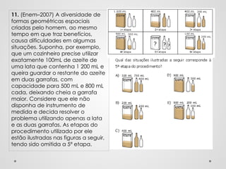 11. (Enem–2007) A diversidade de
formas geométricas espaciais
criadas pelo homem, ao mesmo
tempo em que traz benefícios,
causa dificuldades em algumas
situações. Suponha, por exemplo,
que um cozinheiro precise utilizar
exatamente 100mL de azeite de
uma lata que contenha 1 200 mL e
queira guardar o restante do azeite
em duas garrafas, com
capacidade para 500 mL e 800 mL
cada, deixando cheia a garrafa
maior. Considere que ele não
disponha de instrumento de
medida e decida resolver o
problema utilizando apenas a lata
e as duas garrafas. As etapas do
procedimento utilizado por ele
estão ilustradas nas figuras a seguir,
tendo sido omitida a 5ª etapa.
 