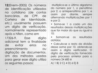 Multiplica-se o último algarismo
do número por 1, o penúltimo
por 2, o antepenúltimo por 1, e
assim por diante, sempre
alternando multiplicações por 1
e por 2;
• Soma-se 1 a cada um dos
resultados dessas multiplicações
que for maior do que ou igual a
10;
• Somam-se os resultados
obtidos;
• Calcula-se o resto da divisão
dessa soma por 10, obtendo-se
assim o dígito verificador. O
dígito de verificação fornecido
pelo processo anterior para o
número 24 685 é
A) 1 B) 2 C) 4 D) 6 E) 8
12(Enem–2005) Os números
de identificação utilizados
no cotidiano (de contas
bancárias, de CPF, de
Carteira de Identidade,
etc.) usualmente possuem
um dígito de verificação,
normalmente representado
após o hífen, como em
17326-9. Esse dígito
adicional tem a finalidade
de evitar erros no
preenchimento ou
digitação de documentos.
Um dos métodos usados
para gerar esse dígito utiliza
os seguintes passos:
 
